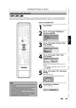 Page 2929ENEN
Disc 
Management
Recording
Playback
Introduction
Connections
Basic Setup
Editing
Function Setup
VCR Function
Others
 FORMATTING A DISC
 Reformatting a Disc Manually
If you are using a DVD-RW or DVD+RW, you can format the disc by performing “Format”. You can format DVD-RW for 
either video mode recording or VR mode recording. DVD+RW can be format in order to erase all content of the disc.
Insert a recordable disc.
1
Press [SETUP].
2
Use [K/ L] to select “DVD Menu”,
t
hen press [ENTER].
Setup
Timer...