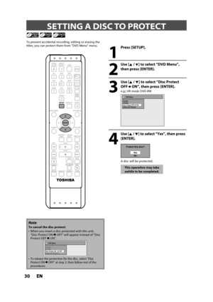 Page 3030ENEN
 SETTING A DISC TO PROTECT
1
 Press [SETUP].
2
 Use [K /L] to select “DVD Menu”,
then press [ENTER].
3
 Use [K /L] to select “Disc Protect
OFF ON”, then press [ENTER].
e.g.) VR mode DVD-RW
DVD Menu
Format
Finalize
Disc Protect OFF      ONDelete All Playlists
4
 Use [K / L] to select “Yes”, then press
[ENTER].
Protect this disc?
Ye s
No
A disc will be protected.
This operation may take
awhile to be completed.
To prevent accidental recording, editing or erasing the
titles, you can protect them from...