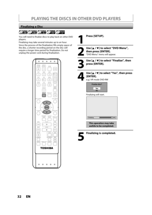 Page 3232ENEN
PLAYING THE DISCS IN OTHER DVD PLAYERS
Finalizing a Disc
1
Press [SETUP].
2
Use [K /L] to select “DVD Menu”,
then press [ENTER].
“DVD Menu“ menu will appear.
3
Use [K /L] to select “Finalize”, then
press 
[ENTER].
4
Use [K / L] to select “Yes”, then press 
[ENTER].
e.g.) VR mode DVD-RW
Finalize disc?
Ye s
No
Finalizing will start.
Finalizing 90%
This operation may take
awhile to be completed.
5
Finalizing is completed.
You will need to finalize discs to play back on other DVD
players.
Finalizing...