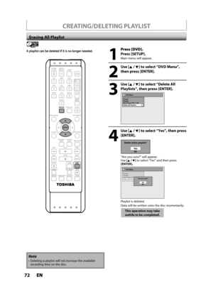 Page 7272ENEN
CREATING/DELETING PLAYLIST
Erasing All Playlist
Playlist
1
Press [DVD].
Press [SETUP].
Main menu will appear.
2
 Use [K/ L] to select “DVD Menu”, 
then press [ENTER].
3
 Use [K/ L] to select “Delete All 
Playlists”, then press [ENTER].
DVD Menu
Format
Finalize
Disc Protect OFF      ONDelete All Playlists
4
 Use [K/ L] to select “Yes”, then press 
[ENTER].
Delete entire playlist?
Ye s
No
“Are you sure?” will appear.Use[K /L] to select “Yes” and then press[ENTER].
DVD Menu
Format
Finalize
Disc...