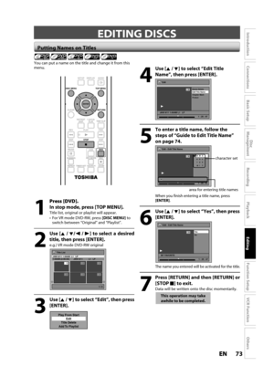 Page 7373ENEN
Disc 
Management
Recording
Playback
Introduction
Connections
Basic Setup
Editing
Function Setup
VCR Function
Others
 Putting Names on Titles
4
Use [K /L] to select “Edit Title
Name”, t
hen press [ENTER].
Edit
Scene Delete
Edit Title  Name
Chapter Mark
Protect
JAN/ 6/11 1:00AM L1   LP
1
ORG
1 : 25 : 47
5
To enter a title name, follow the 
steps o
f “Guide to Edit Title Name”
on page 
74.
Edit - Edit Title Name
abc ABC
123
@!?1
ORG
M
1 : 25 : 47
character set
area for entering title names
When you...