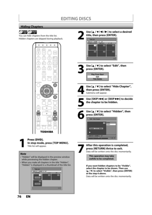 Page 7676ENEN
EDITING DISCS
Hiding Chapters
Note
”Hidden” will be displayed in the preview windowwhile previewing the hidden chapter.
 When you make all chapters in the title “Hidden”,“Hidden” is displayed in a thumbnail of the title list.
Title List
1 / 1
JAN/ 6/11 1:00AM  L1  LP
--:-- (2:00:00)   ---/--/--   LP
4Empty
1
Hidden23
+VR
You can hide chapters from the title list.
Hidden chapters are skipped during playback.
Press [DVD].
In stop mo
de, press [TOP MENU].
Title list will appear.
2
Use [K /L/ s /B] to...