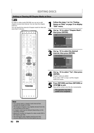 Page 8282ENEN
EDITING DISCS
Setting or Clearing All Chapter Marks at Once
1
Follow the steps 1 to 3 in “Putting
Names on Titles” on page 73 to display
“Edit” menu.
2
Use [K /L] to select “Chapter Mark”,
t
hen press [ENTER].
Edit
Edit Title  Name
Chapter Mark
JAN/ 6/11 1:00AM L1   LP
1
Video
1 : 25 : 47
3
Use [K /L]to select the desired
interval, then press [ENTER].
Edit - Chapter Mark
OFF
5 minutes
10 minutes
15 minutes
30 minutes
60 minutes
JAN/ 6/11 1:00AM L1   LP
1
Video
1 : 25 : 47
4
Use [K /L] to select...