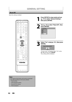 Page 9292ENEN
Reset the setting to default.
1
  Press [SETUP] in stop mode and use 
[K /L] to select “General Setting”,
then 
press [ENTER].
2
 Use [K /L] to select “Reset All”, then
press [ENTER].
General Setting
Playback
Display
Video
Recording
Clock
HDMI
Reset All
3
  Select “Yes” using [K/ L] , then press 
[ENTER].
Reset to factory default?
Ye s
No
“Are you sure?” will appear. Select “Yes” using[K /L] and then press [ENTER].
Your setting will be initialized.
Reset All
Note
 The settings listed below will...