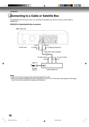 Page 16Introduction
16Connecting to a Cable or Satellite Box
This DVD/VCR does not have a tuner. For recording TV programs, you need to connect to either Cable or
Satellite Box.
DVD/VCR to Cable/Satellite Box connection
Notes:
•Refer to the owner’s manual of the connected equipment as well.
•When you connect the DVD/VCR to other equipment, be sure to turn off the power and unplug all of the equip-
ment from the wall outlet before making any connections.Signal flow
To wall outlet
To VIDEO
IN...