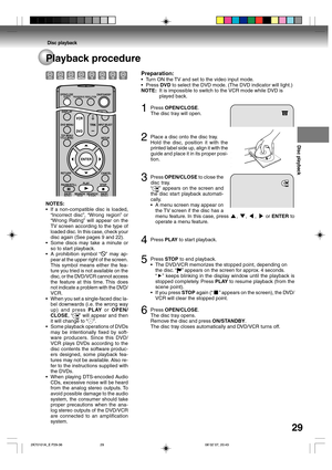 Page 29Disc playback
29
Disc playback
Playback procedure
Preparation:
•Turn ON the TV and set to the video input mode.
•Press DVD to select the DVD mode. (The DVD indicator will light.)
NOTE:It is impossible to switch to the VCR mode while DVD is
played back.
1Press OPEN/CLOSE.
The disc tray will open.
2Place a disc onto the disc tray.
Hold the disc, position it with the
printed label side up, align it with the
guide and place it in its proper posi-
tion.
3Press OPEN/CLOSE to close the
disc tray.
“
” appears on...