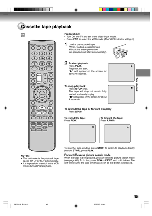 Page 45Tape playback
45
Cassette tape playback
NOTES:
•This unit selects the playback tape
speed SP, LP or SLP automatically.
•It is impossible to switch to the VCR
mode during DVD playback.
Preparation:
•Turn ON the TV and set to the video input mode.
•Press VCR to select the VCR mode. (The VCR indicator will light.)
1Load a pre-recorded tape
(When loading a cassette tape
without the erase prevention
tab, playback will start automatically).
2To start playback
Press PLAY.
Playback will start.
“
” will appear on...