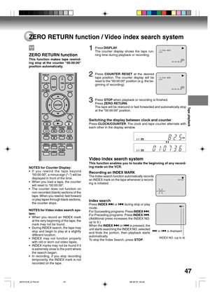 Page 47Tape playback
47
ZERO RETURN function / Video index search system
8 : 47AM   MON
00 : 04 : 38  SP HI-FI
00 : 00 : 00  SP HI-FI
8 : 47AM   MON
CH  001
INDEX
1Press DISPLAY.
The counter display shows the tape run-
ning time during playback or recording.
2Press COUNTER RESET at the desired
tape position. The counter display will be
reset to the “00:00:00” position (e.g. the be-
ginning of recording).
3Press STOP when playback or recording is finished.
Press ZERO RETURN.
The tape will be rewound or fast...
