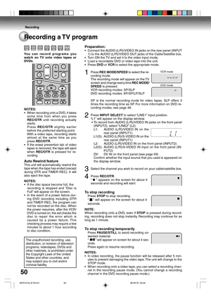 Page 50Recording
50Recording a TV program
Preparation:
•Connect the AUDIO (L/R)/VIDEO IN jacks on the rear panel (INPUT
1) to the AUDIO (L/R)/VIDEO OUT jacks of the Cable/Satellite box.
•Turn ON the TV and set it to the video input mode.
•Load a recordable DVD or video tape into the unit.
•Press DVD or VCR to select the appropriate mode.
1Press REC MODE/SPEED to select the re-
cording mode.
The recording mode will appear on the TV
screen and change every time REC MODE/
SPEED is pressed.
VCR recording modes:...