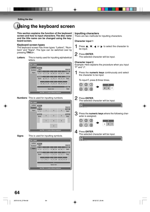 Page 64Editing the disc
64Using the keyboard screen
This section explains the function of the keyboard
screen and how to input characters. The disc name
and the title name can be changed using the key-
board screen.
Keyboard screen types
The keyboard screen has three types: “Letters”, “Num-
bers” and “Signs”. The type can be switched over by
pressing TRK+/–.
Letters:This is mainly used for inputting alphabetical
letters.
No Label
Use TRK +/– to select different keyboard Numbers
Signs Letters
(- 
>#a23 1
56 4
8...