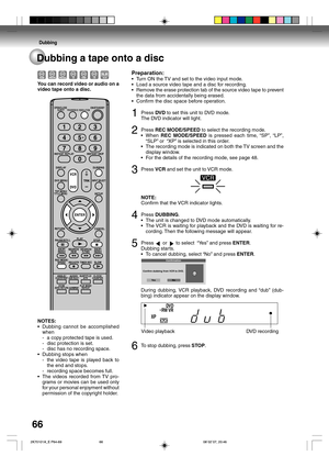 Page 66Dubbing
66
Preparation:
•Turn ON the TV and set to the video input mode.
•Load a source video tape and a disc for recording.
•Remove the erase protection tab of the source video tape to prevent
the data from accidentally being erased.
•Confirm the disc space before operation.
1Press DVD to set this unit to DVD mode.
The DVD indicator will light.
2Press REC MODE/SPEED to select the recording mode.
•When REC MODE/SPEED is pressed each time, “SP”, “LP”,
“SLP” or  “XP” is selected in this order.
•The...