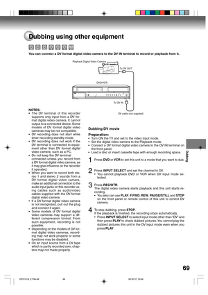 Page 69Dubbing
69
Dubbing using other equipment
You can connect a DV format digital video camera to the DV IN terminal to record or playback from it.
To  DV IN
DV cable (not supplied) DVD/VCR Playback Digital Video Camera
To  DV OUT
Dubbing DV movie
Preparation:
•Turn ON the TV and set to the video input mode.
•Set the digital video camera to the Playback mode.
•Connect a DV format digital video camera to the DV IN terminal on
the front panel.
•Load a disc or insert cassette tape with enough recording space....