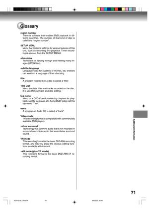 Page 71Additional information
71
Glossary
region number
There is software that enables DVD playback in dif-
fering countries. The number of that kind of disc is
called the “region number”.
SETUP MENU
Menu that contains settings for various features of this
unit, such as recording and playback. Timer record-
ing is also set from the SETUP MENU.
slide show
Technique for flipping through and viewing many im-
ages (JPEG files).
subtitle language
Language used for subtitles of movies, etc. Viewers
can watch in a...