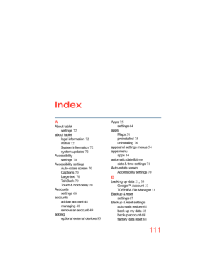 Page 111111
Index
A
About tablet
settings
 72
about tablet
legal information
 72
status
 72
System information
 72
system updates
 72
Accessibility
settings
 70
Accessibility settings
Auto-rotate screen
 70
Captions
 70
Large text
 70
Ta l k B a c k
 70
Touch & hold delay
 70
Accounts
settings
 66
accounts
add an account
 48
managing
 48
remove an account
 49
adding
optional external devices
 83Apps
 75
settings
 64
apps
Maps
 51
preinstalled
 75
uninstalling
 76
apps and settings menus
 54
apps menu
apps
 54...