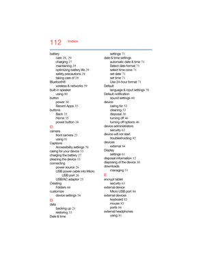 Page 112112Index
battery
care
 28, 29
charging
 27
maintaining
 29
optimizing battery life
 29
safety precautions
 28
taking care of
 28
Bluetooth®
wireless & networks
 59
built-in speaker
using
 80
button
power
 30
Recent Apps
 35
buttons
Back
 35
Home
 35
power button
 24
C
camera
front camera
 23
using
 81
Captions
Accessibility settings
 70
caring for your device
 53
charging the battery
 27
cleaning the device
 53
connecting
power source
 26
USB power cable into Micro 
USB port
 26
USB/AC adaptor
 25...