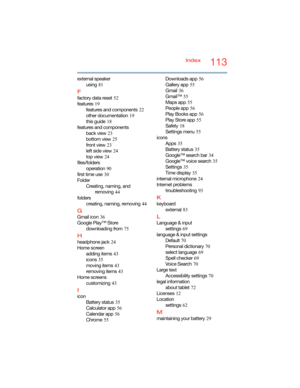 Page 113113Index
external speaker
using
 81
F
factory data reset 52
features
 19
features and components
 22
other documentation
 19
this guide
 18
features and components
back view
 23
bottom view
 25
front view
 23
left side view
 24
top view
 24
files/folders
operation
 90
first time use
 30
Folder
Creating, naming, and 
removing
 44
folders
creating, naming, removing
 44
G
Gmail icon 36
Google Play™ Store
downloading from
 75
H
headphone jack 24
Home screen
adding items
 43
icons
 35
moving items
 43...