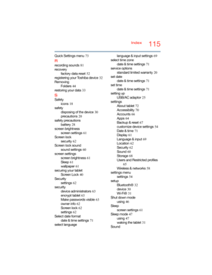 Page 115115Index
Quick Settings menu
 73
R
recording sounds 81
recovery
factory data reset
 52
registering your Toshiba device
 32
Removing
Folders
 44
restoring your data
 33
S
Safety
icons
 18
safety
disposing of the device
 30
precautions
 20
safety precautions
battery
 28
screen brightness
screen settings
 61
Screen lock
security
 62
Screen lock sound
sound settings
 60
screen settings
screen brightness
 61
Sleep
 61
wallpaper
 61
securing your tablet
Screen Lock
 40
Security
settings
 62
security
device...