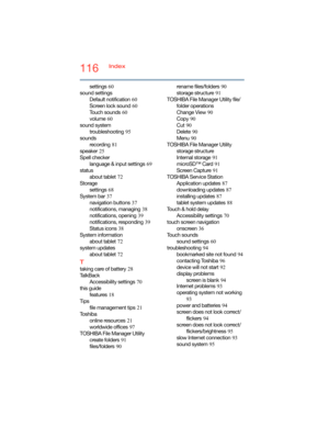 Page 116116Index
settings
 60
sound settings
Default notification
 60
Screen lock sound
 60
Touch sounds
 60
volume
 60
sound system
troubleshooting
 95
sounds
recording
 81
speaker
 25
Spell checker
language & input settings
 69
status
about tablet
 72
Storage
settings
 68
System bar
 37
navigation buttons
 37
notifications, managing
 38
notifications, opening
 39
notifications, responding
 39
Status icons
 38
System information
about tablet
 72
system updates
about tablet
 72
T
taking care of battery 28
Ta l k...
