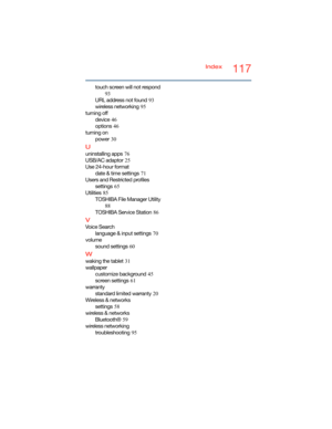 Page 117117Index
touch screen will not respond
 
93
URL address not found
 93
wireless networking
 95
turning off
device
 46
options
 46
turning on
power
 30
U
uninstalling apps 76
USB/AC adaptor
 25
Use 24-hour format
date & time settings
 71
Users and Restricted profiles
settings
 65
Utilities
 85
TOSHIBA File Manager Utility
 
88
TOSHIBA Service Station
 86
V
Voice Search
language & input settings
 70
volume
sound settings
 60
W
waking the tablet 31
wallpaper
customize background
 45
screen settings
 61...