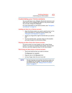 Page 4343Getting Started
Customizing your Home screens
Customizing your Home screens
You can add Apps icons, Widgets, Bookmark shortcuts, and 
other items to any available free space on any Home screen. 
You can also change the Wallpaper.
For more information on the Home screens, see “Navigation 
and features” on page 34.
Adding an item to a Home screen
1Open the Home screen you want to add the item to. For 
more information on using the Home screens, see 
“Navigation and features” on page 34.
2Swipe your...