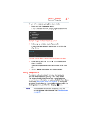 Page 4747Getting Started
Turning off the device
To turn off your device using Shut down mode: 
1Press and hold the 
Power button. 
A pop-up screen appears, displaying three selections.
 
(Sample Image) Shut down pop-up screen
2In the pop-up window, touch Power off.
A pop-up screen appears, asking you to confirm the 
shut down.
 
(Sample Image) Shut down pop-up confirmation screen
3In the pop-up window, touch OK to completely shut 
down the tablet.
The operating system shuts down and the tablet turns 
off....