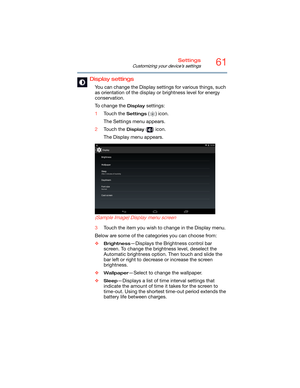 Page 6161Settings
Customizing your device’s settings
Display settings
You can change the Display settings for various things, such 
as orientation of the display or brightness level for energy 
conservation.
To change the 
Display settings:
1Touch the 
Settings () icon.
The Settings menu appears.
2Touch the 
Display () icon.
The Display menu appears.
   
 
 
(Sample Image) Display menu screen
3Touch the item you wish to change in the Display menu.
Below are some of the categories you can choose from:
❖...