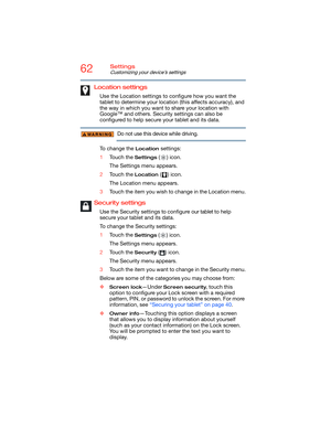 Page 6262Settings
Customizing your device’s settings
Location settings
Use the Location settings to configure how you want the 
tablet to determine your location (this affects accuracy), and 
the way in which you want to share your location with 
Google™ and others. Security settings can also be 
configured to help secure your tablet and its data.
Do not use this device while driving.
To change the 
Location settings:
1Touch the 
Settings () icon.
The Settings menu appears.
2Touch the 
Location () icon.
The...