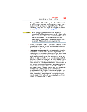 Page 6363Settings
Customizing your device’s settings
❖Encrypt tablet—Under Encryption, touch this option 
to encrypt the contents of your tablet in the event that it 
is powered off. Configure a required numeric PIN or 
password to decrypt your tablet each time you power it 
on, see “Securing your tablet” on page 40.
If you choose to set a password (with or without 
encryption), Toshiba strongly recommends that you write 
down your password and keep it in a safe location where 
you can later access it should...