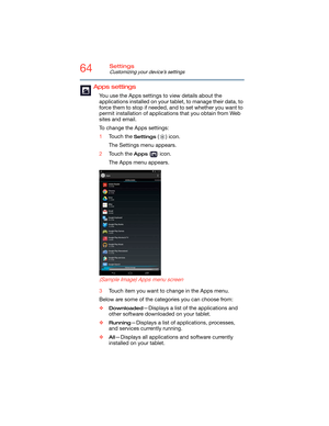 Page 6464Settings
Customizing your device’s settings
Apps settings
You use the Apps settings to view details about the 
applications installed on your tablet, to manage their data, to 
force them to stop if needed, and to set whether you want to 
permit installation of applications that you obtain from Web 
sites and email.
To change the Apps settings:
1Touch the 
Settings () icon.
The Settings menu appears.
2Touch the 
Apps () icon.
The Apps menu appears.
   
 
 
(Sample Image) Apps menu screen
3Touch item you...