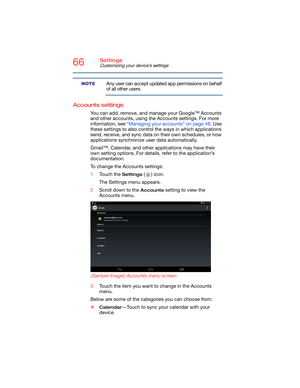 Page 6666Settings
Customizing your device’s settings
Any user can accept updated app permissions on behalf 
of all other users.
Accounts settings
You can add, remove, and manage your Google™ Accounts 
and other accounts, using the Accounts settings. For more 
information, see “Managing your accounts” on page 48. Use 
these settings to also control the ways in which applications 
send, receive, and sync data on their own schedules, or how 
applications synchronize user data automatically.
Gmail™, Calendar, and...