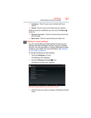 Page 6767Settings
Customizing your device’s settings
❖Contacts—Touch to sync your contacts with your 
device.
❖
Gmail—Touch to sync your Gmail with your device.
While an account is selected, you can touch the 
Menu () 
button to:
❖
Remove account—Touch to remove the account and 
all of its data.
❖
Sync Now—Touch to synchronize your data now.
Backup & reset settings
You can use the Backup & reset settings to back up your 
settings and data to Google™ servers, using your Google 
Account. You can also perform a...