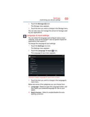 Page 6969Settings
Customizing your device’s settings
2Touch the Storage () icon.
The Storage menu appears.
3Touch the item you wish to change in the Storage menu.
You can also view and manage the amount of storage used 
by your applications.
Language & input settings
You can select the language and configure various input 
methods, such as the Google™ text-to-speech engine for 
applications that support it. 
To change the Language & input settings:
1Touch the 
Settings () icon.
The Settings menu appears.
2Touch...