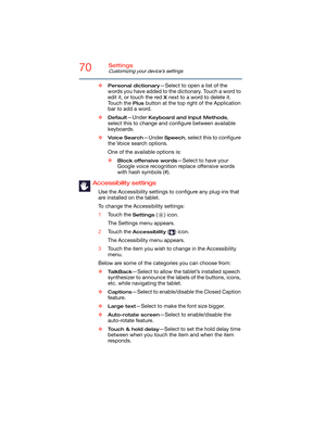 Page 7070Settings
Customizing your device’s settings
❖Personal dictionary—Select to open a list of the 
words you have added to the dictionary. Touch a word to 
edit it, or touch the red 
X next to a word to delete it. 
Touch the 
Plus button at the top right of the Application 
bar to add a word.
❖
Default—Under Keyboard and Input Methods, 
select this to change and configure between available 
keyboards.
❖
Voice Search—Under Speech, select this to configure 
the Voice search options.
One of the available...