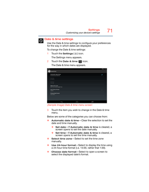 Page 7171Settings
Customizing your device’s settings
Date & time settings
Use the Date & time settings to configure your preferences 
for the way in which dates are displayed.
To change the Date & time settings:
1Touch the 
Settings () icon.
The Settings menu appears.
2Touch the 
Date & time () icon.
The Date & time menu appears.
   
 
 
(Sample Image) Date & time menu screen
3Touch the item you wish to change in the Date & time 
menu.
Below are some of the categories you can choose from:
❖
Automatic date &...