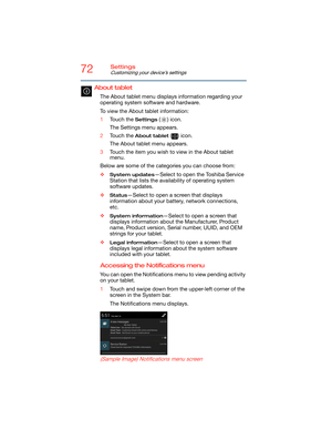 Page 7272Settings
Customizing your device’s settings
About tablet 
The About tablet menu displays information regarding your 
operating system software and hardware.
To view the About tablet information:
1Touch the 
Settings () icon.
The Settings menu appears.
2Touch the 
About tablet () icon.
The About tablet menu appears.
3Touch the item you wish to view in the About tablet 
menu.
Below are some of the categories you can choose from:
❖
System updates—Select to open the Toshiba Service 
Station that lists the...