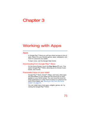 Page 7575
Chapter 3
Working with Apps
Apps
In Google Play™ Store you will have direct access to tons of 
apps. Search for your favorite games, apps, wallpapers, and 
more to customize your tablet.
To learn more, visit the Google Help Center.
Downloading from Google Play™ Store
On the Home Screen, touch the Play Store ( ) icon. This 
opens Google Play™ Store, allowing you to choose music, 
books, and movies.
Preinstalled Apps on your tablet
Google Play™ Store, Gmail™, Maps, and many other apps 
are preinstalled...