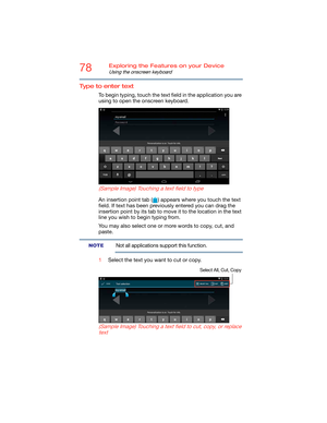 Page 7878Exploring the Features on your Device
Using the onscreen keyboard
Type to enter text
To begin typing, touch the text field in the application you are 
using to open the onscreen keyboard.
   
 
(Sample Image) Touching a text field to type
An insertion point tab ( ) appears where you touch the text 
field. If text has been previously entered you can drag the 
insertion point by its tab to move it to the location in the text 
line you wish to begin typing from.
You may also select one or more words to...