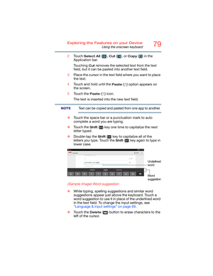 Page 7979Exploring the Features on your Device
Using the onscreen keyboard
2Touch Select All (), Cut ( ), or Copy () in the 
Application bar.
Touching 
Cut removes the selected text from the text 
field, but it can be pasted into another text field.
3Place the cursor in the text field where you want to place 
the text.
4Touch and hold until the 
Paste ( ) option appears on 
the screen.
5Touch the 
Paste () icon.
The text is inserted into the new text field.
Text can be copied and pasted from one app to...