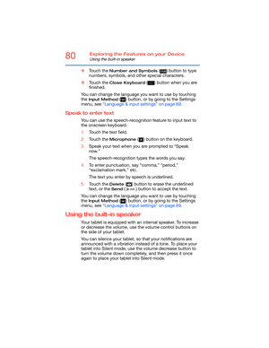 Page 8080Exploring the Features on your Device
Using the built-in speaker
❖Touch the Number and Symbols ( ) button to type 
numbers, symbols, and other special characters.
❖Touch the 
Close Keyboard ( ) button when you are 
finished.
You can change the language you want to use by touching 
the 
Input Method ( ) button, or by going to the Settings 
menu, see “Language & input settings” on page 69.
Speak to enter text
You can use the speech-recognition feature to input text to 
the onscreen keyboard.
1Touch the...