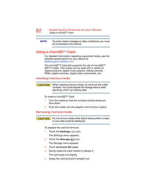Page 8282Exploring the Features on your Device
Using a microSD™ Card
To email, instant message or video conference, you must 
be connected to the Internet.
Using a microSD™ Card
For detailed information regarding supported media, see the 
detailed specifications for your device at 
tabletsupport.toshiba.com.
The microSD™ Card slot supports the use of microSD™ 
(SD™) media. This media can be used with a variety of 
digital products: digital music players, cellular phones, 
PDAs, digital cameras, digital video...