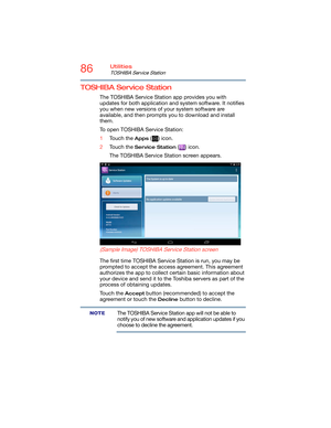 Page 8686Utilities
TOSHIBA Service Station
TOSHIBA Service Station
The TOSHIBA Service Station app provides you with 
updates for both application and system software. It notifies 
you when new versions of your system software are 
available, and then prompts you to download and install 
them.
To open TOSHIBA Service Station:
1Touch the 
Apps () icon.
2Touch the 
Service Station () icon.
The TOSHIBA Service Station screen appears.
   
 
(Sample Image) TOSHIBA Service Station screen
The first time TOSHIBA...