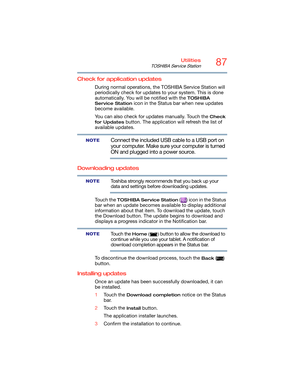 Page 8787Utilities
TOSHIBA Service Station
Check for application updates
During normal operations, the TOSHIBA Service Station will 
periodically check for updates to your system. This is done 
automatically. You will be notified with the 
TOSHIBA 
Service Station 
icon in the Status bar when new updates 
become available.
You can also check for updates manually. Touch the 
Check 
for Updates
 button. The application will refresh the list of 
available updates.
Connect the included USB cable to a USB port on...