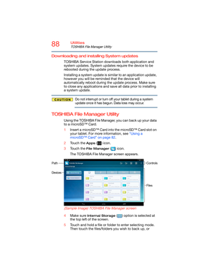 Page 8888Utilities
TOSHIBA File Manager Utility
Downloading and installing System updates
TOSHIBA Service Station downloads both application and 
system updates. System updates require the device to be 
rebooted during the update process.
Installing a system update is similar to an application update, 
however you will be reminded that the device will 
automatically reboot during the update process. Make sure 
to close any applications and save all data prior to installing 
a system update.
Do not interrupt or...