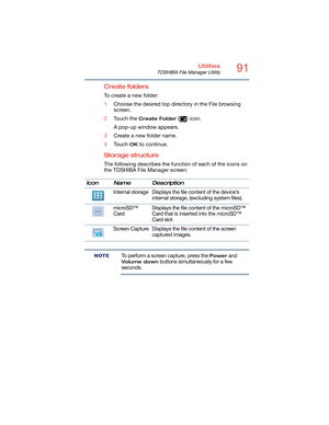 Page 9191Utilities
TOSHIBA File Manager Utility
Create folders
To create a new folder:
1Choose the desired top directory in the File browsing 
screen.
2Touch the 
Create Folder () icon.
A pop-up window appears.
3Create a new folder name.
4Touch 
OK to continue.
Storage structure
The following describes the function of each of the icons on 
the TOSHIBA File Manager screen:
To perform a screen capture, press the Power and 
Volume down buttons simultaneously for a few 
seconds. Icon Name Description
Internal...