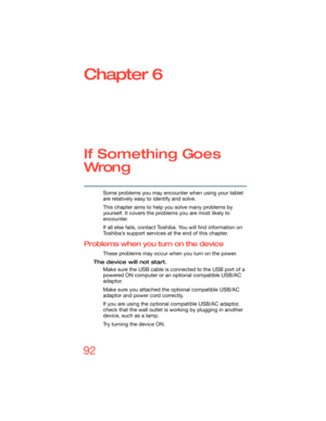 Page 9292
Chapter 6
If Something Goes 
Wron g
Some problems you may encounter when using your tablet 
are relatively easy to identify and solve.
This chapter aims to help you solve many problems by 
yourself. It covers the problems you are most likely to 
encounter.
If all else fails, contact Toshiba. You will find information on 
Toshiba’s support services at the end of this chapter. 
Problems when you turn on the device
These problems may occur when you turn on the power.
The device will not start.
Make sure...