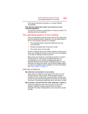 Page 9393If Something Goes Wrong
The operating system is not working
If the device still does not power on, contact Toshiba 
immediately.
The device starts but wh en you touch an icon 
nothing happens.
Your device may have an application or resource conflict. Try 
shutting down and restarting.
The operating system is not working
Once you are familiar  with the Home screen s and used to the 
way the operating system responds, you can easily detect if 
the it is not working correctly. For example:
❖ The operating...