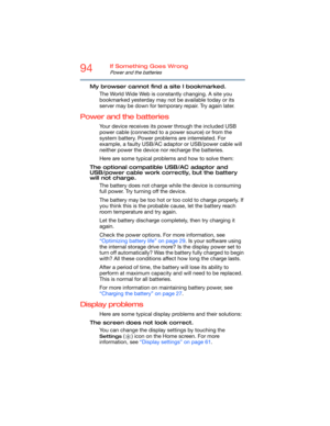 Page 9494If Something Goes Wrong
Power and the batteries
My browser cannot find a site I bookmarked.
The World Wide Web is constantly changing. A site you 
bookmarked yesterday may not be available today or its 
server may be down for temporary repair. Try again later.
Power and the batteries
Your device receives its power through the included USB 
power cable (connected to a power source) or from the 
system battery. Power problems are interrelated. For 
example, a faulty USB/AC adaptor or USB/power cable will...