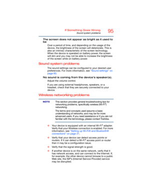 Page 9595If Something Goes Wrong
Sound system problems
The screen does not appear as bright as it used to 
be
Over a period of time, and depending on the usage of the 
device, the brightness of the screen will deteriorate. This is 
also an intrinsic characteristic of the screen technology. 
When the device is operated on battery power, the screen 
will dim and you may not be able to increase the brightness 
of the screen while on battery power.
Sound system problems
The sound settings can be configured to your...