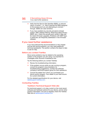 Page 9696If Something Goes Wrong
If you need further assistance
❖Verify that the Service Set Identifier (SSID), or network 
name, is correct 
- i.e., that it matches the SSID assigned 
to the access point you are attempting to connect 
through. SSIDs are case-sensitive. 
❖If you have enabled any security provisions (closed 
system, MAC address filtering, Wired Equivalent Privacy 
[WEP], etc.), check the access point vendor's Web site 
for recent firmware upgrades. Problems with WEP keys, 
in particular, are...