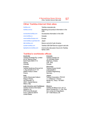 Page 9797If Something Goes Wrong
Other Toshiba Internet Web sites
Other Toshiba Internet Web sites
Toshiba’s worldwide offices
toshiba.comToshiba corporate site
toshiba.com/usMarketing and product information in the 
USA
accessories.toshiba.comAccessories information in the USA
www.toshiba.caCanada
www.toshiba-Europe.comEurope
www.toshiba.co.jp/index.htmJapan
latin.toshiba.comMexico and all of Latin America
acclaim.toshiba.comToshiba USA Self-Service support web site
laptopforums.toshiba.comCommunity discussion...